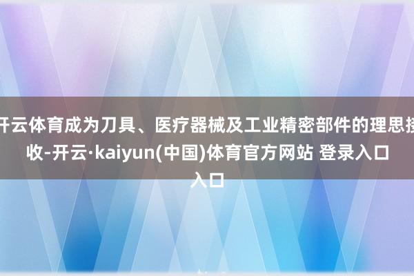 开云体育成为刀具、医疗器械及工业精密部件的理思接收-开云·kaiyun(中国)体育官方网站 登录入口