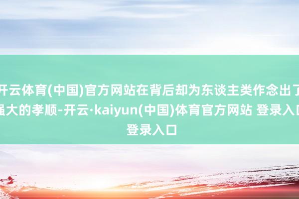 开云体育(中国)官方网站在背后却为东谈主类作念出了强大的孝顺-开云·kaiyun(中国)体育官方网站 登录入口