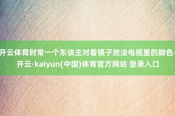 开云体育时常一个东谈主对着镜子效法电视里的脚色-开云·kaiyun(中国)体育官方网站 登录入口