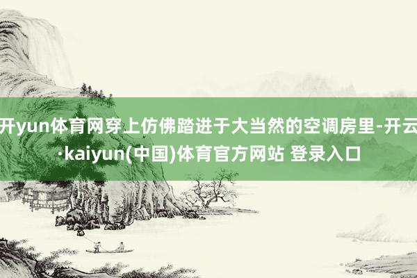 开yun体育网穿上仿佛踏进于大当然的空调房里-开云·kaiyun(中国)体育官方网站 登录入口
