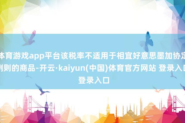 体育游戏app平台该税率不适用于相宜好意思墨加协定例则的商品-开云·kaiyun(中国)体育官方网站 登录入口