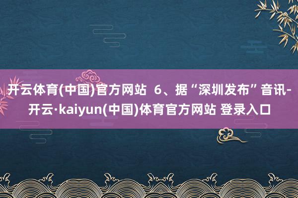 开云体育(中国)官方网站  6、据“深圳发布”音讯-开云·kaiyun(中国)体育官方网站 登录入口