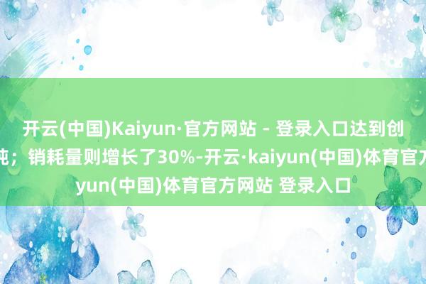 开云(中国)Kaiyun·官方网站 - 登录入口达到创记载的63.4万吨；销耗量则增长了30%-开云·kaiyun(中国)体育官方网站 登录入口