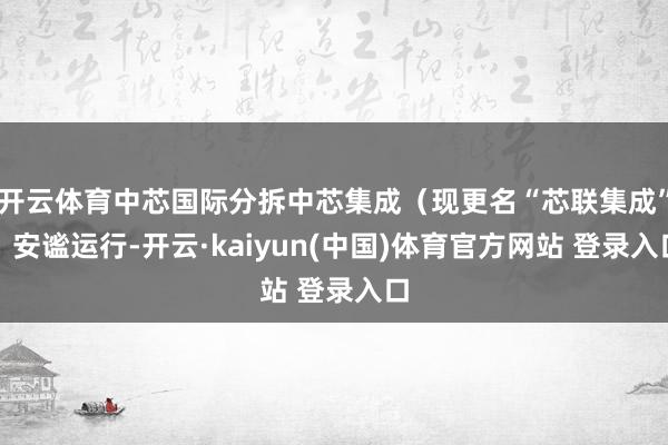 开云体育中芯国际分拆中芯集成（现更名“芯联集成”）安谧运行-开云·kaiyun(中国)体育官方网站 登录入口