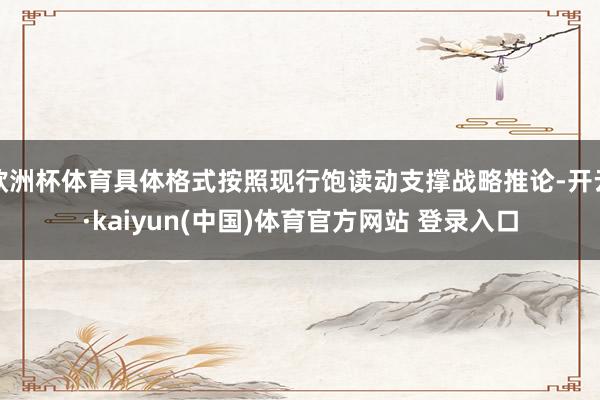 欧洲杯体育具体格式按照现行饱读动支撑战略推论-开云·kaiyun(中国)体育官方网站 登录入口