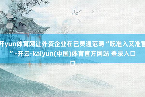 开yun体育网让外资企业在已灵通范畴“既准入又准营”-开云·kaiyun(中国)体育官方网站 登录入口