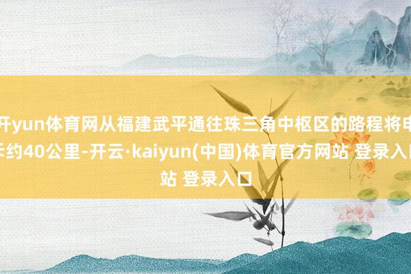 开yun体育网从福建武平通往珠三角中枢区的路程将申斥约40公里-开云·kaiyun(中国)体育官方网站 登录入口