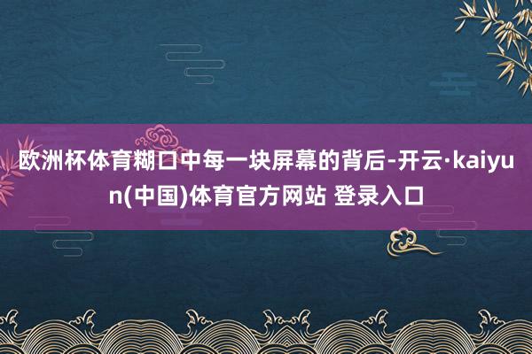 欧洲杯体育糊口中每一块屏幕的背后-开云·kaiyun(中国)体育官方网站 登录入口