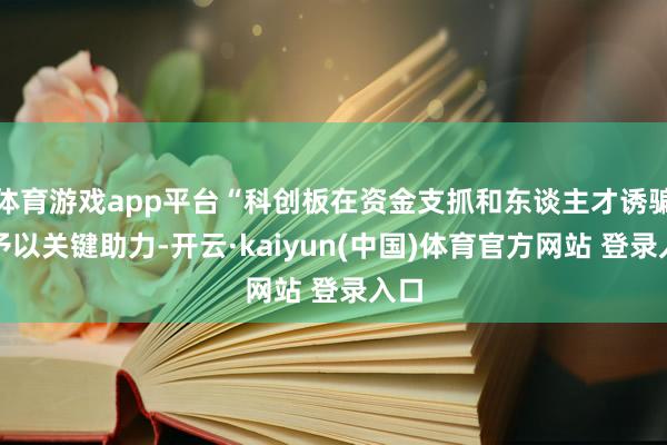 体育游戏app平台“科创板在资金支抓和东谈主才诱骗上予以关键助力-开云·kaiyun(中国)体育官方网站 登录入口