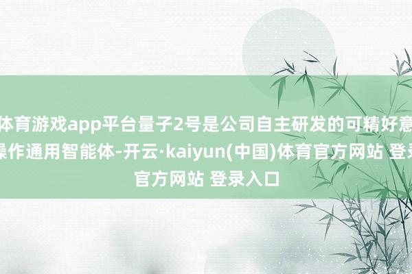 体育游戏app平台量子2号是公司自主研发的可精好意思化操作通用智能体-开云·kaiyun(中国)体育官方网站 登录入口