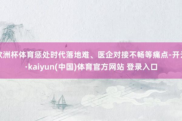 欧洲杯体育惩处时代落地难、医企对接不畅等痛点-开云·kaiyun(中国)体育官方网站 登录入口