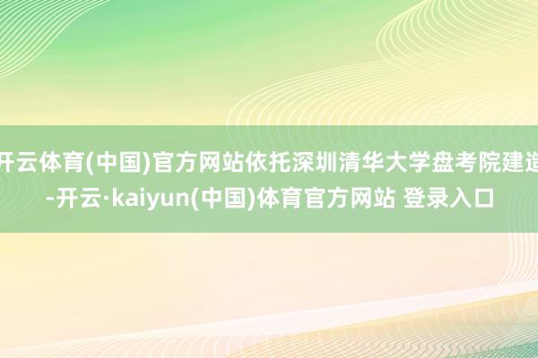 开云体育(中国)官方网站依托深圳清华大学盘考院建造-开云·kaiyun(中国)体育官方网站 登录入口