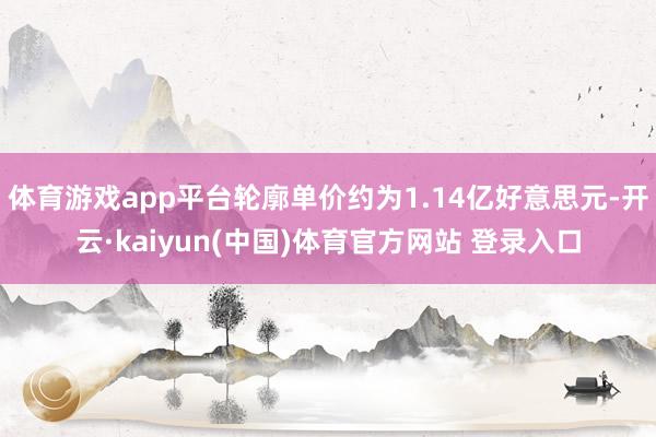体育游戏app平台轮廓单价约为1.14亿好意思元-开云·kaiyun(中国)体育官方网站 登录入口