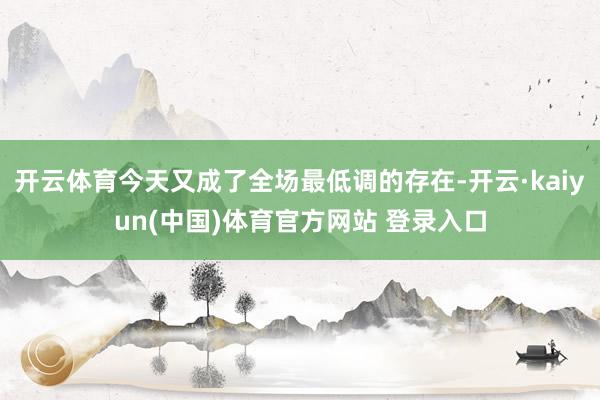 开云体育今天又成了全场最低调的存在-开云·kaiyun(中国)体育官方网站 登录入口