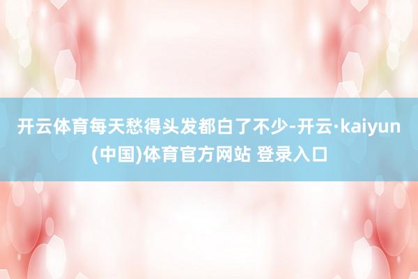 开云体育每天愁得头发都白了不少-开云·kaiyun(中国)体育官方网站 登录入口