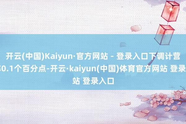 开云(中国)Kaiyun·官方网站 - 登录入口下调计营利率0.1个百分点-开云·kaiyun(中国)体育官方网站 登录入口