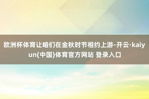 欧洲杯体育让咱们在金秋时节相约上游-开云·kaiyun(中国)体育官方网站 登录入口