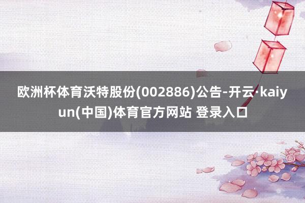 欧洲杯体育沃特股份(002886)公告-开云·kaiyun(中国)体育官方网站 登录入口