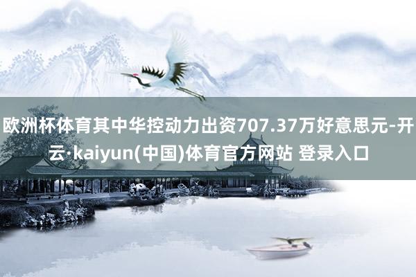 欧洲杯体育其中华控动力出资707.37万好意思元-开云·kaiyun(中国)体育官方网站 登录入口