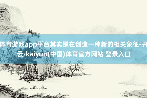 体育游戏app平台其实是在创造一种新的相关象征-开云·kaiyun(中国)体育官方网站 登录入口