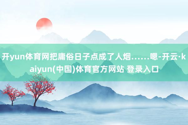 开yun体育网把庸俗日子点成了人烟……嗯-开云·kaiyun(中国)体育官方网站 登录入口