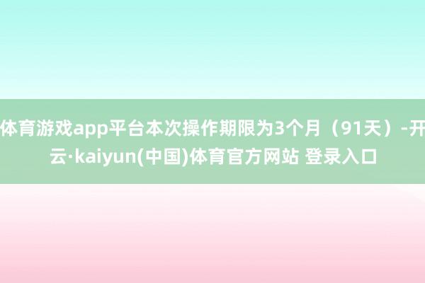 体育游戏app平台本次操作期限为3个月（91天）-开云·kaiyun(中国)体育官方网站 登录入口