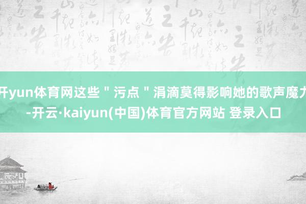 开yun体育网这些＂污点＂涓滴莫得影响她的歌声魔力-开云·kaiyun(中国)体育官方网站 登录入口