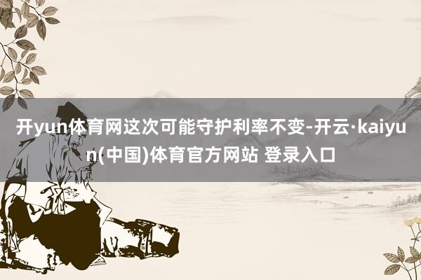 开yun体育网这次可能守护利率不变-开云·kaiyun(中国)体育官方网站 登录入口
