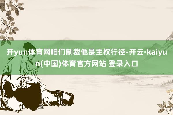 开yun体育网咱们制裁他是主权行径-开云·kaiyun(中国)体育官方网站 登录入口