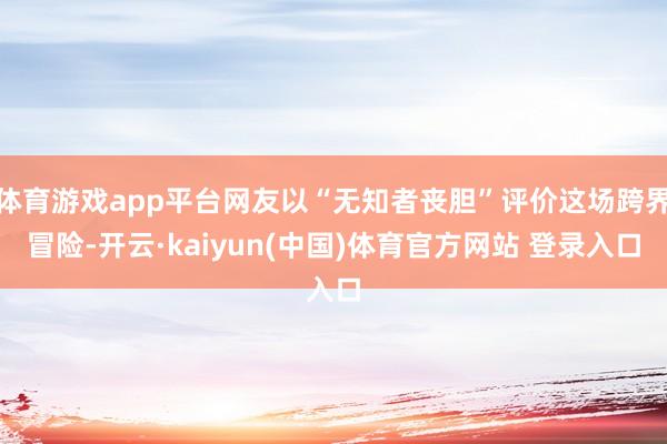 体育游戏app平台网友以“无知者丧胆”评价这场跨界冒险-开云·kaiyun(中国)体育官方网站 登录入口