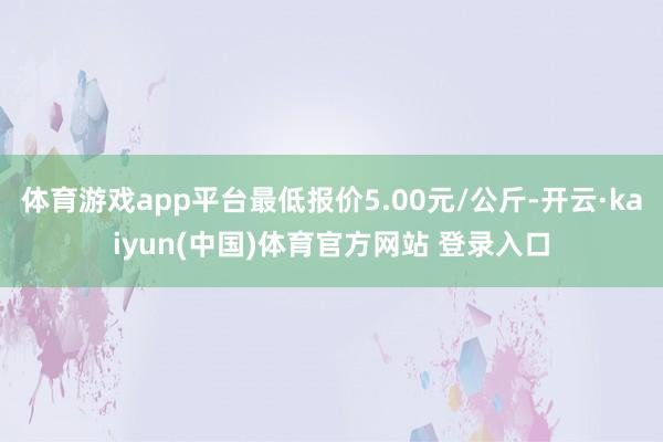 体育游戏app平台最低报价5.00元/公斤-开云·kaiyun(中国)体育官方网站 登录入口