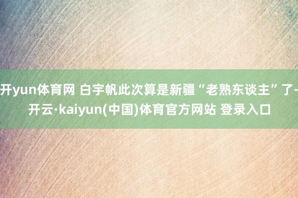 开yun体育网 白宇帆此次算是新疆“老熟东谈主”了-开云·kaiyun(中国)体育官方网站 登录入口