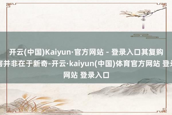 开云(中国)Kaiyun·官方网站 - 登录入口其复购的要害并非在于新奇-开云·kaiyun(中国)体育官方网站 登录入口