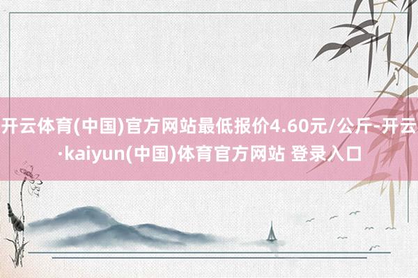 开云体育(中国)官方网站最低报价4.60元/公斤-开云·kaiyun(中国)体育官方网站 登录入口