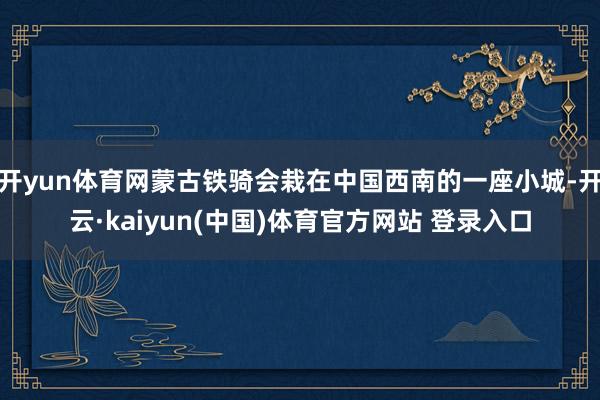 开yun体育网蒙古铁骑会栽在中国西南的一座小城-开云·kaiyun(中国)体育官方网站 登录入口