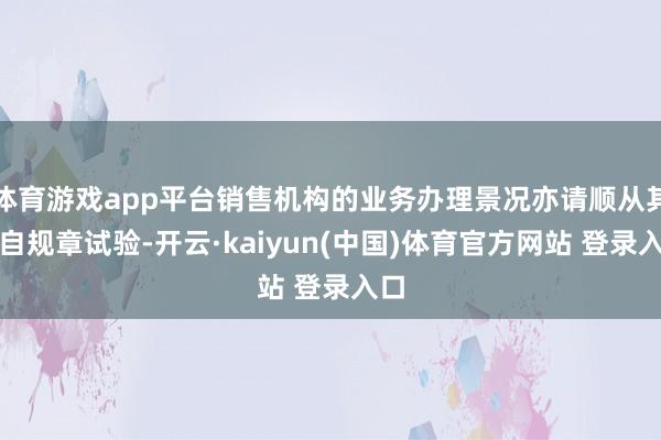 体育游戏app平台销售机构的业务办理景况亦请顺从其各自规章试验-开云·kaiyun(中国)体育官方网站 登录入口