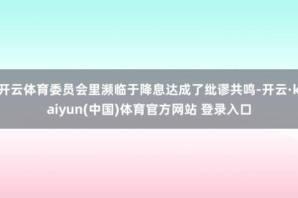 开云体育委员会里濒临于降息达成了纰谬共鸣-开云·kaiyun(中国)体育官方网站 登录入口