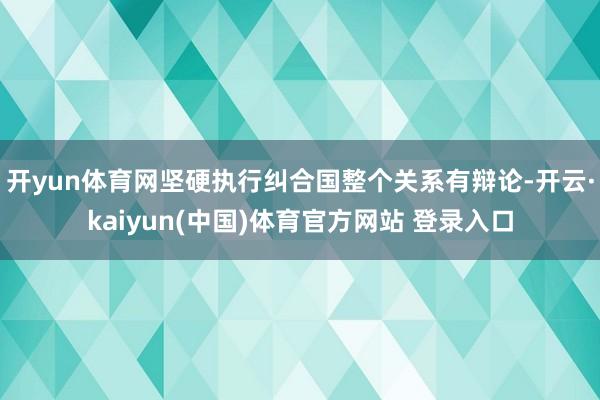 开yun体育网坚硬执行纠合国整个关系有辩论-开云·kaiyun(中国)体育官方网站 登录入口