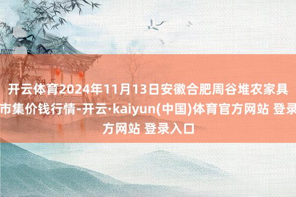 开云体育2024年11月13日安徽合肥周谷堆农家具批发市集价钱行情-开云·kaiyun(中国)体育官方网站 登录入口