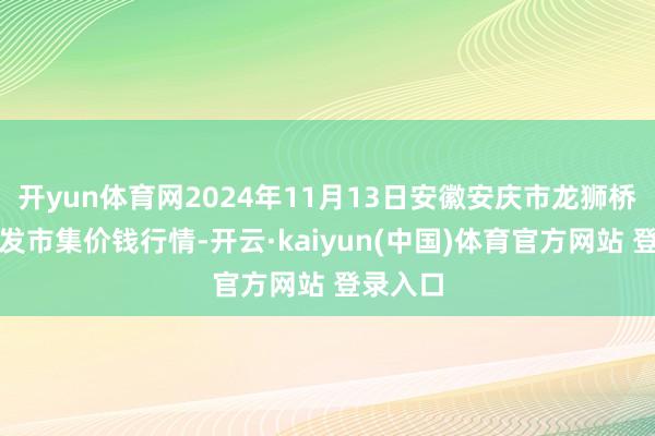 开yun体育网2024年11月13日安徽安庆市龙狮桥蔬菜批发市集价钱行情-开云·kaiyun(中国)体育官方网站 登录入口