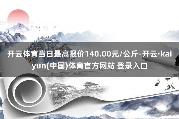 开云体育当日最高报价140.00元/公斤-开云·kaiyun(中国)体育官方网站 登录入口