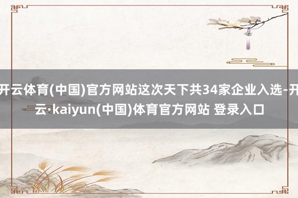 开云体育(中国)官方网站这次天下共34家企业入选-开云·kaiyun(中国)体育官方网站 登录入口
