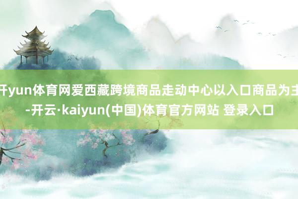 开yun体育网爱西藏跨境商品走动中心以入口商品为主-开云·kaiyun(中国)体育官方网站 登录入口