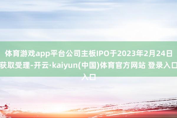 体育游戏app平台公司主板IPO于2023年2月24日获取受理-开云·kaiyun(中国)体育官方网站 登录入口