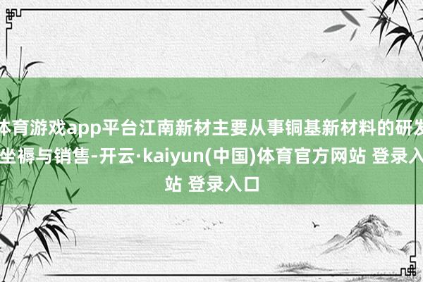 体育游戏app平台江南新材主要从事铜基新材料的研发、坐褥与销售-开云·kaiyun(中国)体育官方网站 登录入口