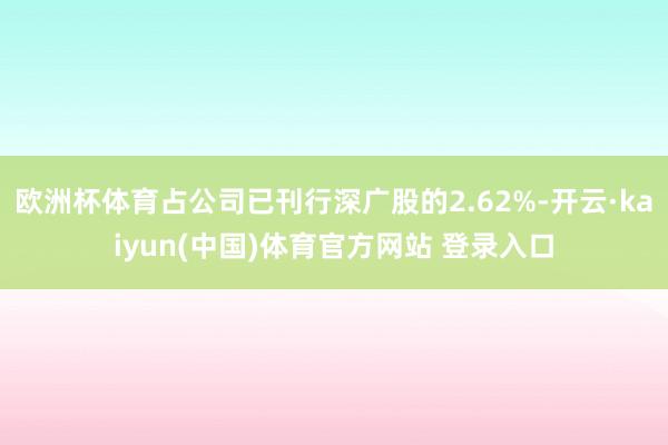 欧洲杯体育占公司已刊行深广股的2.62%-开云·kaiyun(中国)体育官方网站 登录入口