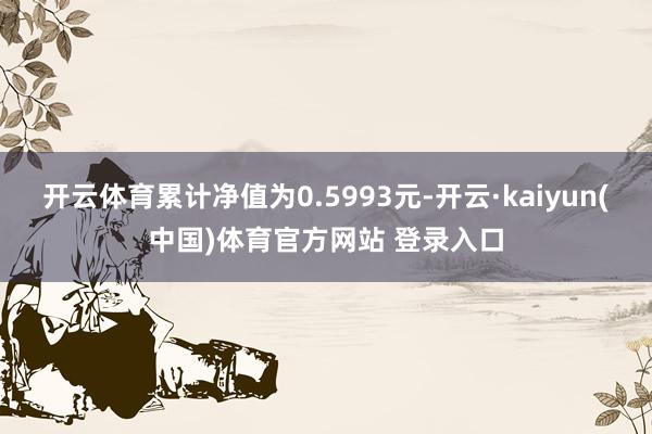 开云体育累计净值为0.5993元-开云·kaiyun(中国)体育官方网站 登录入口