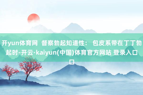 开yun体育网  督察勃起知道性： 包皮系带在丁丁勃起时-开云·kaiyun(中国)体育官方网站 登录入口