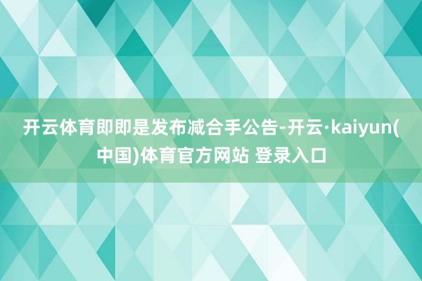 开云体育即即是发布减合手公告-开云·kaiyun(中国)体育官方网站 登录入口